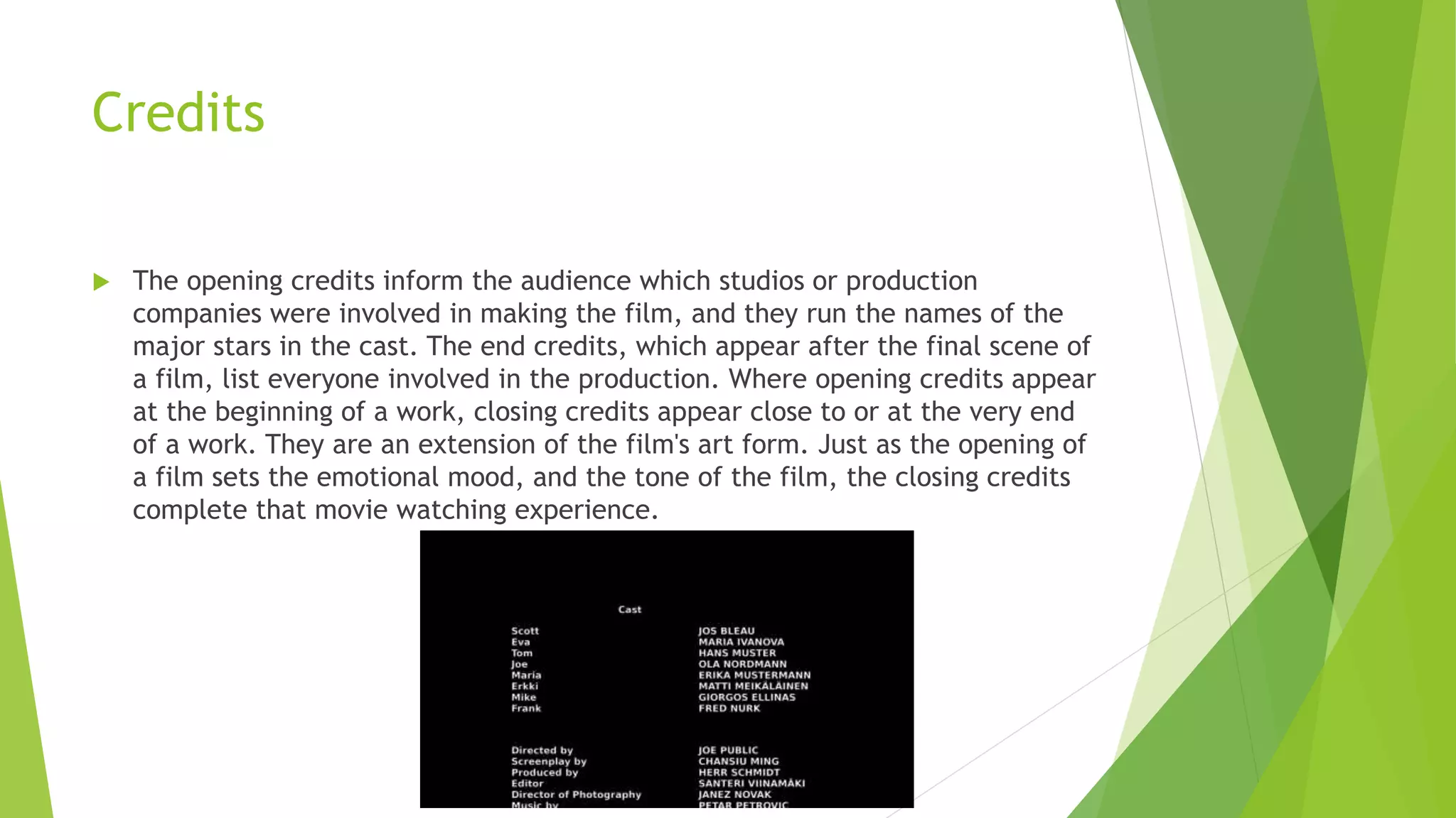 Credits
 The opening credits inform the audience which studios or production
companies were involved in making the film, and they run the names of the
major stars in the cast. The end credits, which appear after the final scene of
a film, list everyone involved in the production. Where opening credits appear
at the beginning of a work, closing credits appear close to or at the very end
of a work. They are an extension of the film's art form. Just as the opening of
a film sets the emotional mood, and the tone of the film, the closing credits
complete that movie watching experience.
 