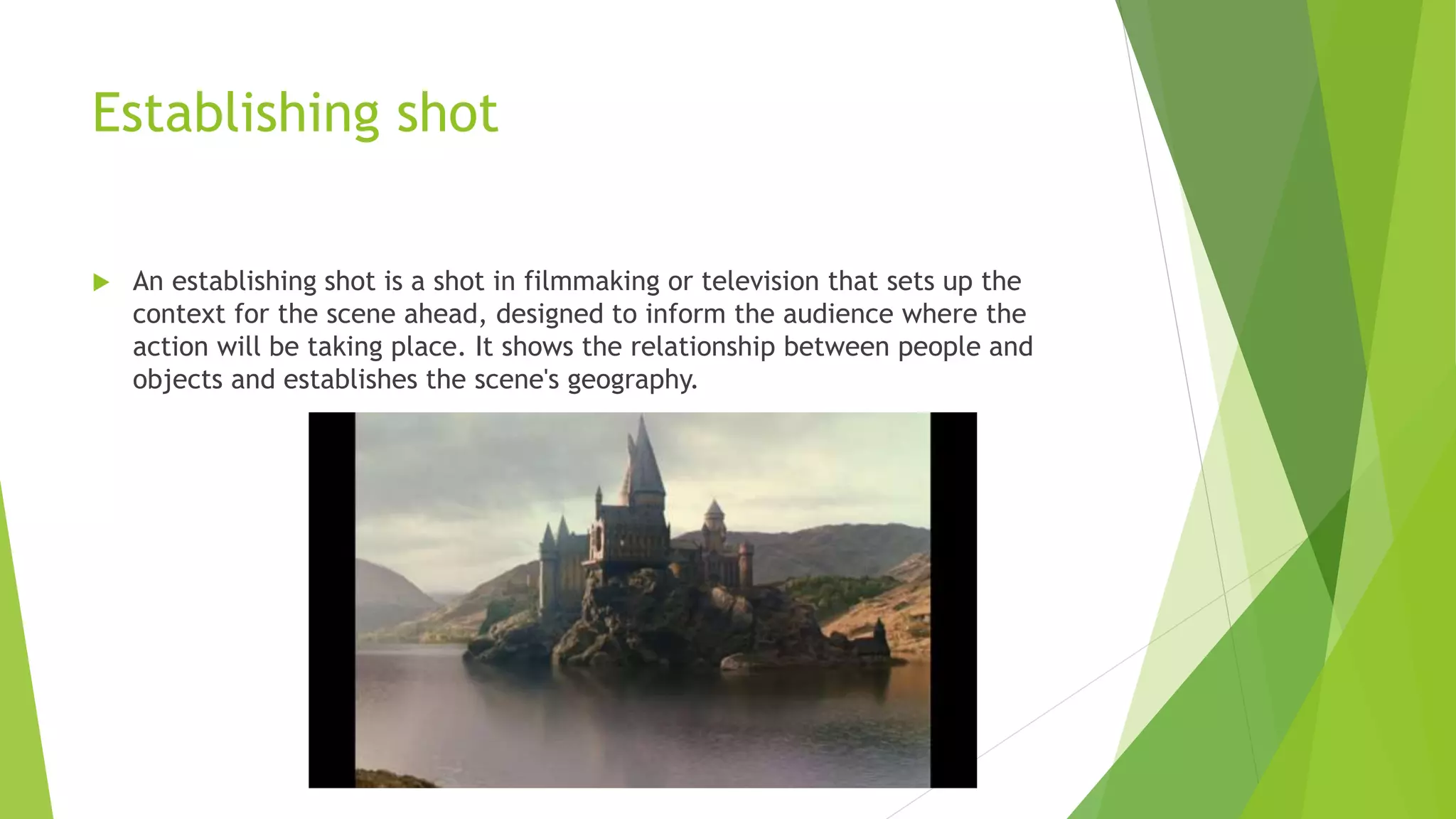 Establishing shot
 An establishing shot is a shot in filmmaking or television that sets up the
context for the scene ahead, designed to inform the audience where the
action will be taking place. It shows the relationship between people and
objects and establishes the scene's geography.
 