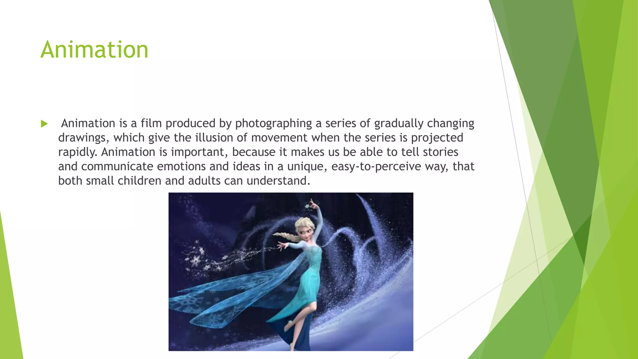 Animation
 Animation is a film produced by photographing a series of gradually changing
drawings, which give the illusion of movement when the series is projected
rapidly. Animation is important, because it makes us be able to tell stories
and communicate emotions and ideas in a unique, easy-to-perceive way, that
both small children and adults can understand.
 