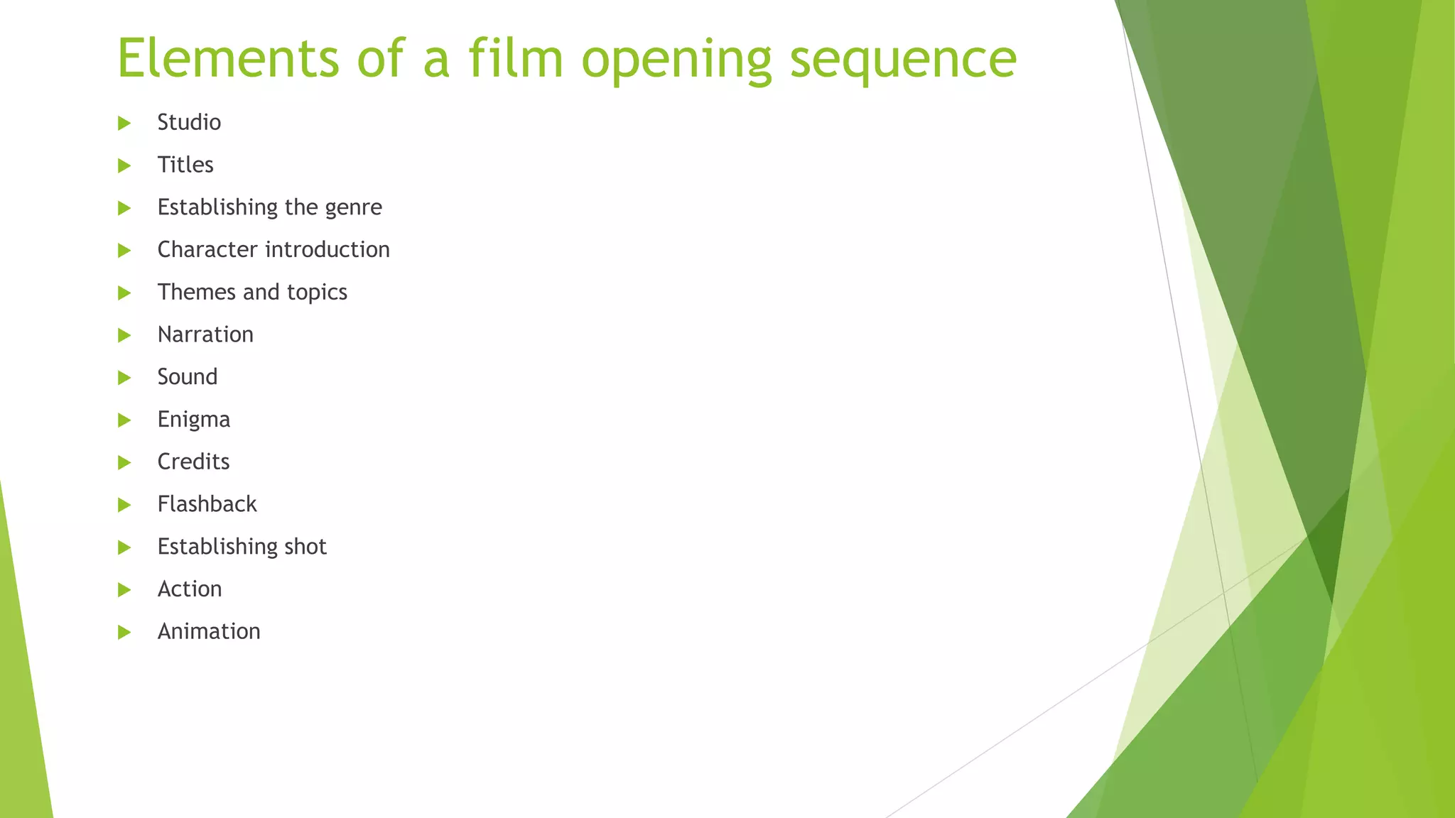 Elements of a film opening sequence
 Studio
 Titles
 Establishing the genre
 Character introduction
 Themes and topics
 Narration
 Sound
 Enigma
 Credits
 Flashback
 Establishing shot
 Action
 Animation
 
