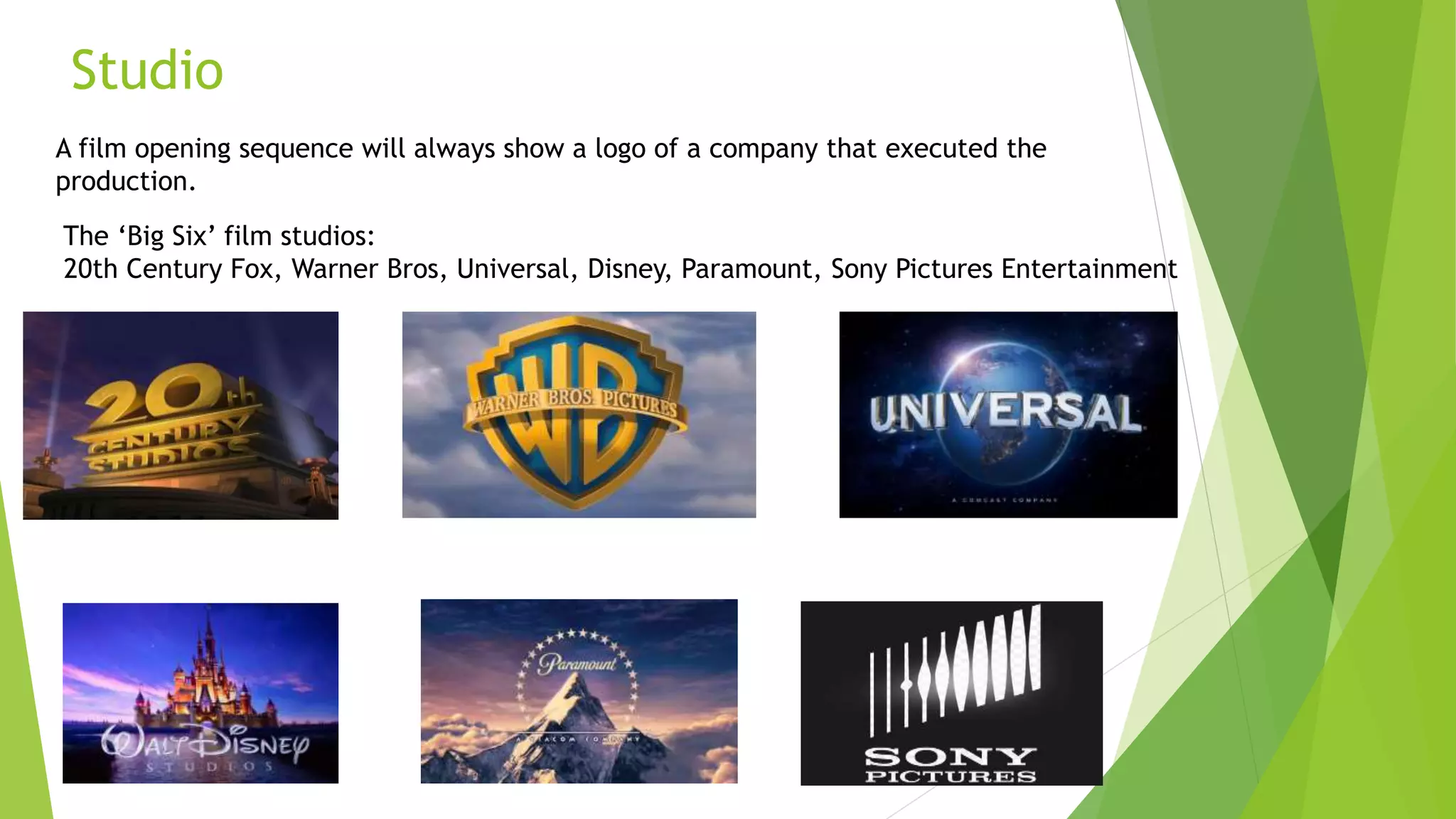 Studio
A film opening sequence will always show a logo of a company that executed the
production.
The ‘Big Six’ film studios:
20th Century Fox, Warner Bros, Universal, Disney, Paramount, Sony Pictures Entertainment
 
