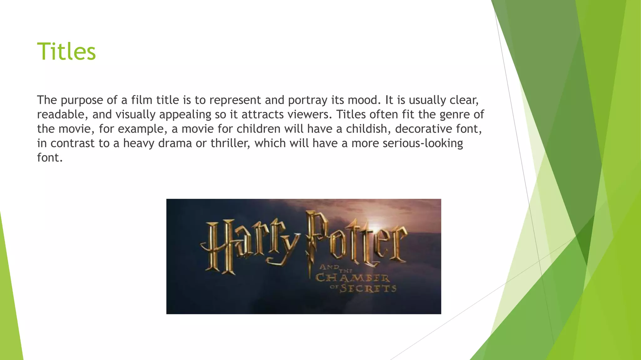 Titles
The purpose of a film title is to represent and portray its mood. It is usually clear,
readable, and visually appealing so it attracts viewers. Titles often fit the genre of
the movie, for example, a movie for children will have a childish, decorative font,
in contrast to a heavy drama or thriller, which will have a more serious-looking
font.
 