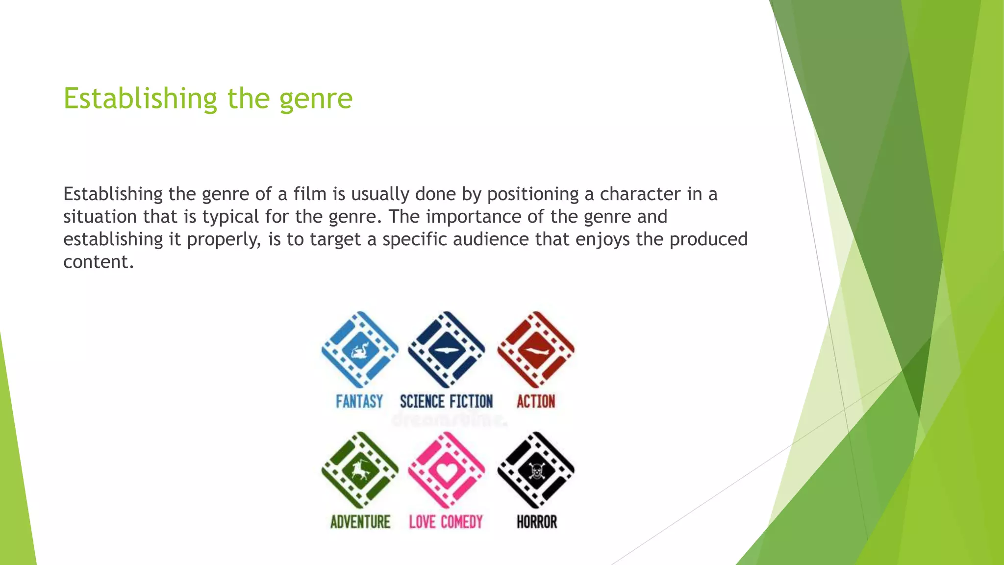 Establishing the genre
Establishing the genre of a film is usually done by positioning a character in a
situation that is typical for the genre. The importance of the genre and
establishing it properly, is to target a specific audience that enjoys the produced
content.
 