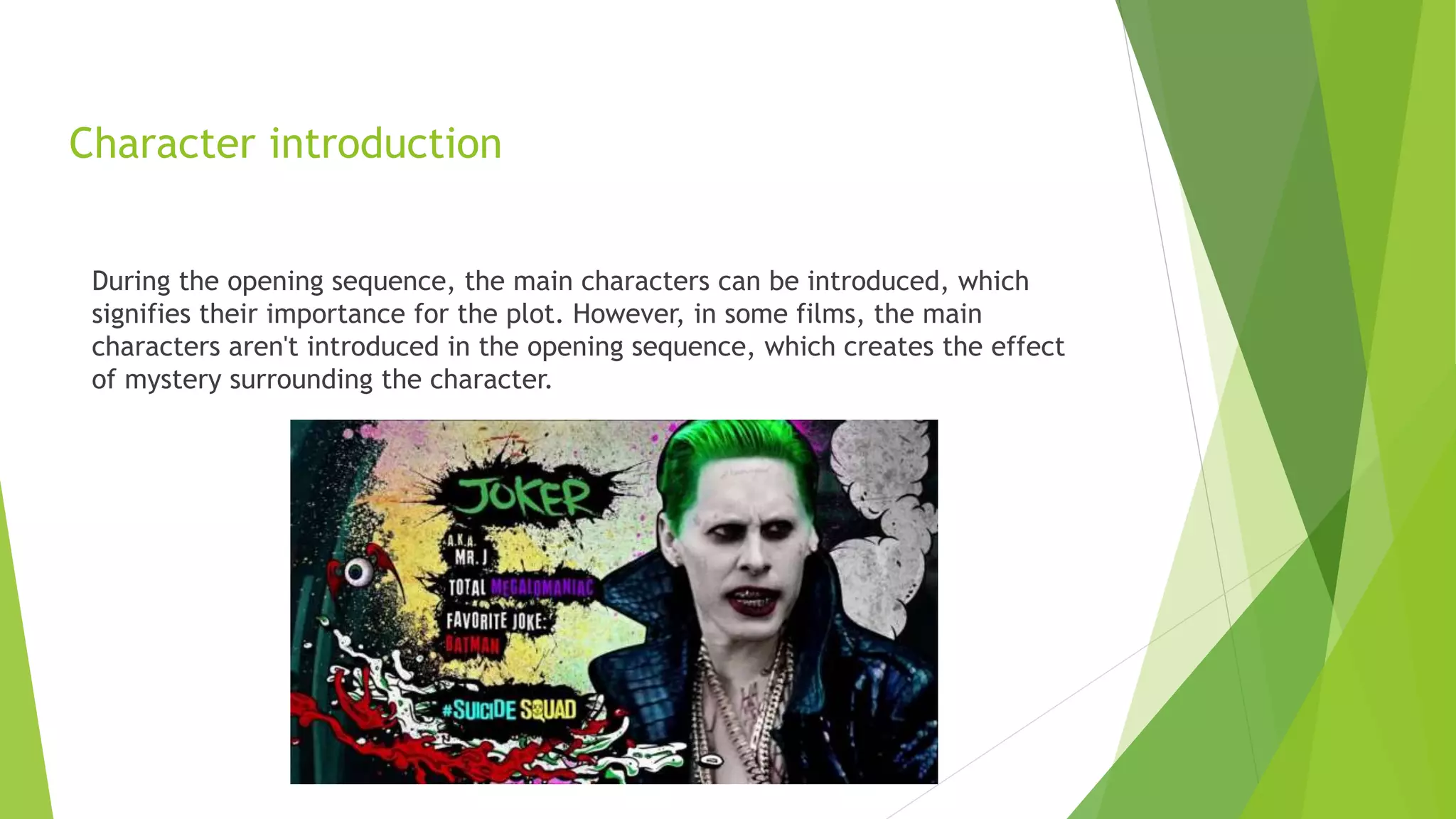 Character introduction
During the opening sequence, the main characters can be introduced, which
signifies their importance for the plot. However, in some films, the main
characters aren't introduced in the opening sequence, which creates the effect
of mystery surrounding the character.
 
