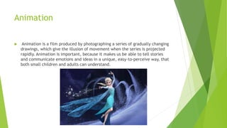 Animation
 Animation is a film produced by photographing a series of gradually changing
drawings, which give the illusion of movement when the series is projected
rapidly. Animation is important, because it makes us be able to tell stories
and communicate emotions and ideas in a unique, easy-to-perceive way, that
both small children and adults can understand.
 