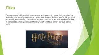 Titles
The purpose of a film title is to represent and portray its mood. It is usually clear,
readable, and visually appealing so it attracts viewers. Titles often fit the genre of
the movie, for example, a movie for children will have a childish, decorative font,
in contrast to a heavy drama or thriller, which will have a more serious-looking
font.
 