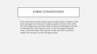 FORM CONVENTIONS
• Form conventions are the certain ways we expect types of media’s codes
to be arranged. For instance an audience expects to have a title of the
film at the beginning, and then credits at the end. Newspapers will have
a masthead, the most important news on the front page and sports
news on the back page. Video games usually start with a tutorial to
explain the mechanics of how the game works.
 