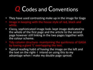 Q Codes and Conventions
• They have used contrasting make up in the image for Gaga
• Image in keeping with the house style of red, black and
white.
• Classy, sophisticated image look- kept image dedicated to
the whole of the first page and the article to the second
page however still linking in the two pages together with
the colour scheme.
• Tidy column structure- maintaining the quirkiness of GAGA
by having a giant ‘L’ overlapping the text.
• Typical reading habit of having the image on the left and
the text on the right- I intend on using this to my
advantage when I make my double page spread.
 