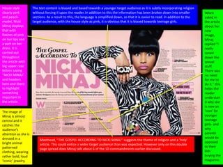 House style
clearly pink
and peach-
model, Nicki
Minaj displays
that with
flashes of pink
on her lips and
a part on her
dress. It is
carried out
throughout
the article with
big upper case
letters saying
“NICKI MINAJ”
and headers
here and there
to highlight
something
important in
the article.
Masthead, “THE GOSPEL ACCORDING TO NICKI MINAJ” suggests the theme of religion and a ‘holy’
article. This could entice a wider target audience than was expected. However only on this double
page spread does Minaj talk about 6 of the 10 commandments earlier discussed.
The image of
Minaj is almost
central and it
catches the
audience’s
attention as she is
dressed in a
bright animal
patterned
clothing, wearing
rather bold, loud
‘iconic’ jewelry.
The text content is biased and based towards a younger target audience as it is subtly incorporating religion
without forcing it upon the reader. In addition to this the information has been broken down into smaller
sections. As a result to this, the language is simplified down, so that it is easier to read. In addition to the
target audience, with the house style as pink, it is obvious that it is biased towards teenage girls.
When
asked in
the article
about her
new
image,
Minaj
replied “I
really
toned
down the
sexual
stuff.
There was
no need
for me to
do it.” this
helps the
reader
understan
d why she
is now an
‘icon’ for
younger
teenage
girls- and
why
parents
would be
opposed
to their
kids
buying the
magazine.
 