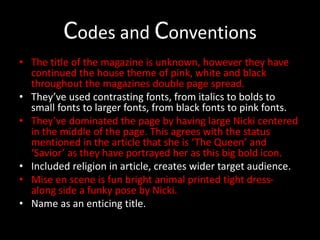 Codes and Conventions
• The title of the magazine is unknown, however they have
continued the house theme of pink, white and black
throughout the magazines double page spread.
• They’ve used contrasting fonts, from italics to bolds to
small fonts to larger fonts, from black fonts to pink fonts.
• They’ve dominated the page by having large Nicki centered
in the middle of the page. This agrees with the status
mentioned in the article that she is ‘The Queen’ and
‘Savior’ as they have portrayed her as this big bold icon.
• Included religion in article, creates wider target audience.
• Mise en scene is fun bright animal printed tight dress-
along side a funky pose by Nicki.
• Name as an enticing title.
 
