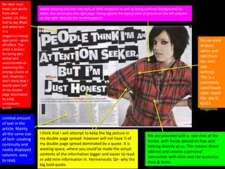 No clear mast
head- just quote
from what
model, Lily Allen
had to say. Black
and white text-
in a
magazine/newsp
aper print – gives
off effect. The
artist is known
for being very
verbal and
unconventional-
explaining the
strange choice of
text. However, I
don’t think that I
would want half
of my double
page dominated
by a big
unessesary
quote.
Model wearing red links into style of NME magazine as well as being outlined (background) by
white. She dominates the right page. Going against the typical view of picture on the left and text
on the right- disturbs the readers pattern.
Limited amount
of text in the
article. Mainly
all the same size
of font- creating
continuity and
neatly displayed
columns- easy
to read.
I think that I will attempt to keep the big picture in
my double page spread- however will not have ½ of
my double page spread dominated by a quote. It is
wasting space, where you could’ve made the actual
contents of the information bigger and easier to read-
or add mire information in. Hermeneutic Qn- why the
big bold quote.
We are provided with a mid shot of the
model, with hands placed on hips and
looking directly at us. This creates direct
address and creates a personal
connection with Allen and the audience.
Uses & Grats.
House style
of black
white and
red (from
her shirt
and
writing).
This is a
commonly
used house
style, much
like the Q
GAGA
magazine.
 