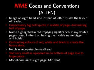 NME Codes and Conventions
(ALLEN)
• Image on right hand side instead of left- disturbs the layout
of reader.
• Unnecessary big bold quote in middle of page- dominating
half of page.
• Name highlighted in red implying significance- in my double
page spread I intend on having the models name bigger
and bolder.
• Contrasting colours of red, white and black to create the
house style.
• No clear recognizable masthead
• Text very small as squeezed in on bottom of page due to
large quote.
• Model dominates right page. Mid shot.
 