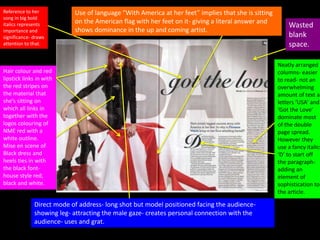 Reference to her
song in big bold
italics represents
importance and
significance- draws
attention to that.
Hair colour and red
lipstick links in with
the red stripes on
the material that
she’s sitting on
which all links in
together with the
logos colouring of
NME red with a
white outline.
Mise en scene of
Black dress and
heels ties in with
the black font-
house style red,
black and white.
Direct mode of address- long shot but model positioned facing the audience-
showing leg- attracting the male gaze- creates personal connection with the
audience- uses and grat.
Neatly arranged
columns- easier
to read- not an
overwhelming
amount of text as
letters ‘USA’ and
‘Got the Love’
dominate most
of the double
page spread.
However they
use a fancy italics
‘D’ to start off
the paragraph-
adding an
element of
sophistication to
the article.
Use of language “With America at her feet” implies that she is sitting
on the American flag with her feet on it- giving a literal answer and
shows dominance in the up and coming artist.
Wasted
blank
space.
 