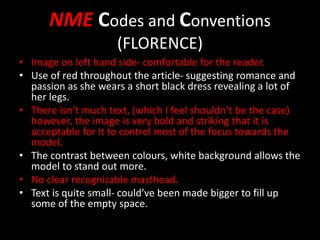 NME Codes and Conventions
(FLORENCE)
• Image on left hand side- comfortable for the reader.
• Use of red throughout the article- suggesting romance and
passion as she wears a short black dress revealing a lot of
her legs.
• There isn’t much text, (which I feel shouldn’t be the case)
however, the image is very bold and striking that it is
acceptable for it to control most of the focus towards the
model.
• The contrast between colours, white background allows the
model to stand out more.
• No clear recognizable masthead.
• Text is quite small- could’ve been made bigger to fill up
some of the empty space.
 