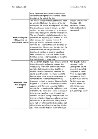Talie Colbourne 12F Foundation Portfolio
2
Long shots have been used to establish the
idea of the setting the car is in and to create
the start of the plot of the film.
Pace and rhythm
Editing/mise en
scene/camera shots
The pace is fairly slow because the edits often
go unnoticed between the scenes of the car
driving and the text on a background, it is likely
that a continuous piece of film was used or
straight cuts have been used to cut between a
solid colour background and the film clip itself.
The use of straight cuts helps to reinforce the
idea from the beginning text that this is a real
story because they connote realism. A
montage edit has been used in order to
combine the screens of text with the shots of
the car driving, this connotes the idea that the
life of the character is haphazard and all put
together. A number of fades to black have
been used to connote to the audience that
time has passed and progressed and therefore
that their journey is a long slog.
Straight cuts: realism
Montage edit:
haphazard lifestyle
Fades to black: time
has passed
Mood and tone
(non-diegetic
music)
The use of non-diegetic music is key because it
is seemingly calmand gentle however the
introductory text which is shown on screen
connotes to the audience that this film is
morbid and about death and therefore the
sound is contrapuntal. The music begins to
become more tense as the scene goes on to
connote to the audience that something
important is about to happen, this specifically
happens at 1:51 which is when the car is most
apparent and therefore connotes that the
prop of the car is going to be highly important
in the film. The music also sounds as though it
is heroic and therefore could fit in with the
idea that the car is towing someone else’s and
therefore that they have been a hero and been
helpful - this is parallel sound. The lighting is
quite high key which contrasts the actual plot
of the film because from the high key lighting
you could connote that it is happy and bright.
Non-diegetic music:
calm and gentle
Contrapuntal sound:
scene text is morbid
compared to sound
Prop: car is going to
be important due to
build of music tension
Parallel sound: car
driver is a hero, fits
with heroic music
High key: contrasts
plot, seemingly happy
 