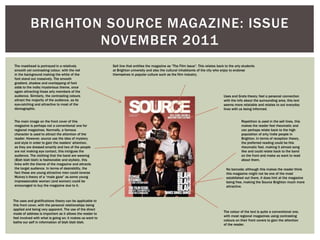 BRIGHTON SOURCE MAGAZINE: ISSUE
NOVEMBER 2011
The masthead is portrayed in a relatively
smooth yet contrasting colour, with the red
in the background making the white of the
font stand out massively. The smooth
gradient, shadow and overlapping of font
adds to the indie/mysterious theme, once
again attracting those arty members of the
audience. Similarly, the contrasting colours
attract the majority of the audience, as its
eye-catching and attractive to most of the
demographic.
The main image on the front cover of this
magazine is perhaps not a conventional one for
regional magazines. Normally, a famous
character is used to attract the attention of the
reader. However, source use the idea of mystery
and style in order to gain the readers’ attention,
as they are dressed smartly and two of the people
are not making eye contact, this intrigues the
audience. The clothing that the band are wearing
(Blah blah blah) is fashionable and stylistic, this
links with the theme of the magazine and attracts
the target audience. In terms of desirability, the
fact these are young attractive men could reverse
Mulvey’s theory of a “male gaze” as some young
impressionable women (and women) could be
encouraged to buy the magazine due to it.
The uses and gratifications theory can be applicable to
this front cover, with the personal relationships being
applied and being very apparent. The use of the direct
mode of address is important as it allows the reader to
feel involved with what is going on; it makes us want to
bathe our self in information of blah blah blah.
The colour of the text is quite a conventional one,
with most regional magazines using contrasting
colours on their front covers to gain the attention
of the reader.
No barcode; although this makes the reader think
this magazine might not be one of the most
established out there, it does hint at the magazine
being free, making the Source Brighton much more
attractive.
Repetition is used in the sell lines, this
makes the reader feel rheumatic and
can perhaps relate back to the high
population of arty/indie people in
Brighton. In terms of reception theory,
the preferred reading could be this
rheumatic feel, making it almost song
like and could relate back to the band
on the front and make us want to read
about them.
Uses and Grats theory; feel a personal connection
with the info about the surrounding area, this text
seems more relatable and relates to out everyday
lives with us being informed.
Sell line that entitles the magazine as “The Film Issue”. This relates back to the arty students
at Brighton university and also the cultural inhabitants of the city who enjoy to endorse
themselves in popular culture such as the film industry.
 