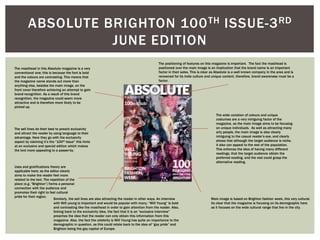 ABSOLUTE BRIGHTON 100TH ISSUE-3RD
JUNE EDITION
The masthead in this Absolute magazine is a very
conventional one; this is because the font is bold
and the colours are contrasting. This means that
the magazine name stands out more than
anything else, besides the main image, on the
front cover therefore achieving an attempt to gain
brand recognition. As a result of this brand
recognition, the magazine could seem more
attractive and is therefore more likely to be
picked up.
The sell lines do their best to preach exclusivity
and attract the reader by using language to their
advantage. Here they go with the exclusivity
aspect by claiming it’s the “100th Issue” this hints
at an exclusive and special edition which makes
the text more appealing to a passer-by.
Uses and gratifications theory are
applicable here; as the editor clearly
aims to make the reader feel more
related to the text. The repetition of the
place (e.g. “Brighton”) forms a personal
connection with the audience and
promotes their right to feel cultural
pride for their region.
Main image is based on Brighton fashion week, this very cultural.
Its clear that the magazine is focusing on its demographic here
as it focuses on the wide cultural range that live in the city.
Similarly, the sell lines are also attracting the reader in other ways. An interview
with Will young is important and would be popular with many, “Will Young” Is bold
and contrasting like the masthead in order to gain attention from the reader. Also,
linking back to the exclusivity idea, the fact that it is an “exclusive interview”
preaches the idea that the reader can only obtain this information from this
magazine. Also, the fact the celebrity is Will Young has quite an importance to the
demographic in question, as this could relate back to the idea of “gay pride” and
Brighton being the gay capital of Europe.
The wide variation of colours and unique
costumes are a very intriguing factor of the
magazine, as the main image aims to be focusing
on unique individuals. As well as attracting many
arty people, the main image is also clearly
intriguing to the casual reader’s eye, and clearly
shows that although the target audience is niche,
it also can appeal to the rest of the population.
This enforces the idea of having many different
readings, that the target audience obtain the
preferred reading, and the rest could grasp the
alternative reading.
The positioning of features on this magazine is important. The fact the masthead is
positioned over the main image is an implication that the brand name is an important
factor in their sales. This is clear as Absolute is a well known company in the area and is
renowned for its indie culture and unique content, therefore, brand awareness must be a
factor.
 