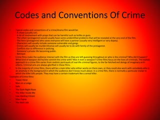 Codes and Conventions Of Crime
• Typical codes and conventions of a crime/drama film would be:
- A chase (usually car).
- A lot of involvement with props that can be harmful such as knifes or guns.
- The villain (protagonist) would usually have some unidentified problems that will be revealed at the very end of the film.
- The hero (protagonist) who saves everyone will have a partner (usually very intelligent or very dopey).
- Characters will usually include someone vulnerable and gangs.
- Crimes will usually be murder/dramas will usually be to do with family of the protagonist.
- Conflicts due to difference in policing.
- Someone’s private life becoming public.
- Betrayal.
• Crime films make the audience interact with the film as they are left guessing throughout on who is the criminal? Why did ithappen?
What kind of weapon did he/she commit the crime with? Was it even a weapon? Crime films focus on the lives of criminals. Thestylistic
approach to a crime film varies from realistic portrayals of real-life criminal figures, to the far-fetched evil doings of imaginary arch-
villains. Criminal acts are always glorified in these films.
• In the majority of crime films, there will be a main killer who either works on there own, or they could also work with somebody who is
an anomaly in the background in which the audience don’t know much about. In a crime film, there is normally a particular manor in
which the killer kills people. They may have a certain trademark like a cereal killer.
Examples of Crime films:
• Tower Heist
• Man on a Ledge
• Safe
• The Dark Night Rises
• The Killer Inside Me
• Law Abiding Citizen
• Max Payne
• The Bank Job
 