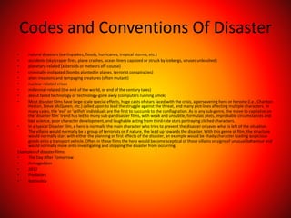 Codes and Conventions Of Disaster
• natural disasters (earthquakes, floods, hurricanes, tropical storms, etc.)
• accidents (skyscraper fires, plane crashes, ocean liners capsized or struck by icebergs, viruses unleashed)
• planetary-related (asteroids or meteors off-course)
• criminally-instigated (bombs planted in planes, terrorist conspiracies)
• alien invasions and rampaging creatures (often mutant)
• nuclear-related crises
• millennial-related (the end of the world, or end of the century tales)
• about failed technology or technology-gone awry (computers running amok)
• Most disaster films have large-scale special effects, huge casts of stars faced with the crisis, a persevering hero or heroine (i.e., Charlton
Heston, Steve McQueen, etc.) called upon to lead the struggle against the threat, and many plot-lines affecting multiple characters. In
many cases, the 'evil' or 'selfish' individuals are the first to succumb to the conflagration. As in any sub-genre, the move to capitalize on
the 'disaster film' trend has led to many sub-par disaster films, with weak and unsubtle, formulaic plots, improbable circumstances and
bad science, poor character development, and laughable acting from third-rate stars portraying cliched characters.
• In a typical Disaster film, a hero is normally the main character who tries to prevent the disaster or saves what is left of the situation.
The villains would normally be a group of terrorists or if nature, the lead up towards the disaster. With this genre of film, the structure
would normally start with either the planning or first affects of the disaster, an example would be shady character loading suspicious
goods onto a transport vehicle. Often in these films the hero would become sceptical of those villains or signs of unusual behaviour and
would normally more onto investigating and stopping the disaster from occurring.
Examples of disaster films:
• The Day After Tomorrow
• Armageddon
• 2012
• Predators
• Battleship
 