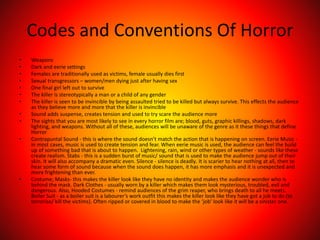 Codes and Conventions Of Horror
• Weapons
• Dark and eerie settings
• Females are traditionally used as victims, female usually dies first
• Sexual transgressors – women/men dying just after having sex
• One final girl left out to survive
• The killer is stereotypically a man or a child of any gender
• The killer is seen to be invincible by being assaulted tried to be killed but always survive. This effects the audience
as they believe more and more that the killer is invincible
• Sound adds suspense, creates tension and used to try scare the audience more
• The sights that you are most likely to see in every horror film are; blood, guts, graphic killings, shadows, dark
lighting, and weapons. Without all of these, audiences will be unaware of the genre as it these things that define
Horror
• Contrapuntal Sound - this is where the sound doesn’t match the action that is happening on screen. Eerie Music -
in most cases, music is used to create tension and fear. When eerie music is used, the audience can feel the build
up of something bad that is about to happen. Lightening, rain, wind or other types of weather - sounds like these
create realism. Stabs - this is a sudden burst of music/ sound that is used to make the audience jump out of their
skin. It will also accompany a dramatic even. Silence - silence is deadly. It is scarier to hear nothing at all, then to
hear some form of sound because when the sound does happen, it has more emphasis and it is unexpected and
more frightening than ever.
• Costume; Masks- this makes the killer look like they have no identity and makes the audience wonder who is
behind the mask. Dark Clothes - usually worn by a killer which makes them look mysterious, troubled, evil and
dangerous. Also, Hooded Costumes - remind audiences of the grim reaper, who brings death to all he meets.
Boiler Suit - as a boiler suit is a labourer’s work outfit this makes the killer look like they have got a job to do (to
terrorise/ kill the victims). Often ripped or covered in blood to make the ‘job’ look like it will be a sinister one.
 