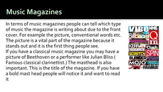 In terms of music magazines people can tell which type
of music the magazine is writing about due to the front
cover. For example the picture, conventional words etc.
The picture is a vital part of the magazine because it
stands out and it is the first thing people see.
If you have a classical music magazine you may have a
picture of Beethoven or a performer like Julian Bliss (
Famous classical clarinettist.)The masthead is also
important.This is the title of the magazine. If you have
a bold mast head people will notice it and want to read
it.
 