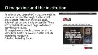 As soon as you open the Q magazine website
your eye is instantly caught by the small
articles that feature on the main page.
It is well set out and easily accessible.There
are hyperlinks to various pages which are
easy to work round.
Q magazine use simple colours but at the
same time bold.The colours on the website
match the magazine.
Q is distributed by Bauer.
 