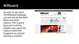As soon as you open
the Billboard webpage
you are met by the bold
black and white
colours.This is good
because it catches
peoples eye, again the
colours match the
magazine so a brand
identity is created.
 