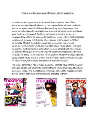 Codes and Conventions of House Music Magazines
In the house music genre the artists which feature on the frontof the
magazine are typically males however more recently females are starting to
make a show on covers like Mixmag becausethey want to promote their
magazine to both genders and get more women into housemusic, artists are
quite flashy and dress well. Fashions and trends within the genrevary.
However, they all tend to wear modern clothing; jeans, t-shirts, leather jackets,
sunglasses itis a very stylish genre wherepeople tend to dress to fit their
personality. Mostof the artists you will see featured on house music
magazines will be mainly white, lower/middle class, young adults. There are
many other existing media brands which are incorporated with housemusic,
for example Mixmag is a very well-known housemusic magazine and I have
focused a lot of my research on this for inspiration. Also MTV Dance and Radio
1 play a lot of housemusic as well as this there are specifically music festivals
for house music, for example Tomorrowland and Electric Zoo.
The colour schemes of housemusic magazines seem to havea trend, you will
often see a black and white monochrometheme with a bright pop of colours;
pink, blue, yellow. The monochromestyle helps to keep the magazines more
diverseso that both male and females are attracted to them.
 