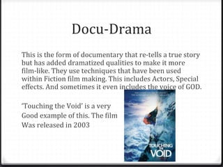 Docu-Drama
This is the form of documentary that re-tells a true story
but has added dramatized qualities to make it more
film-like. They use techniques that have been used
within Fiction film making. This includes Actors, Special
effects. And sometimes it even includes the voice of GOD.
‘Touching the Void’ is a very
Good example of this. The film
Was released in 2003
 