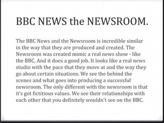 BBC NEWS the NEWSROOM.
The BBC News and the Newsroom is incredible similar
in the way that they are produced and created. The
Newsroom was created mimic a real news show - like
the BBC. And it does a good job. It looks like a real news
studio with the pace that they move at and the way they
go about certain situations. We see the behind the
scenes and what goes into producing a successful
newsroom. The only different with the newsroom is that
it’s got fictitious values. We see their relationships with
each other that you definitely wouldn’t see on the BBC.
 