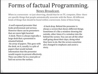 Forms of factual Programming.
News Broadcast.
When in a newsroom –or just observing, should that be on TV, computer, films- there
are specific things that people automatically associate with the News. All different
kinds of things that should be found within a newsroom. Some of these being;
-A well exposed presenter that
looks professional and serious.
However there can be presenters
that are more light hearted.
-A desk. There is always typically a
large desk that a presented is
situated behind.
-An array of papers. This goes with
the desk, on it, usually is a pile of
papers that would include
information that the presenter
would require to present effectively.
They can either be in a neat pile or
laid out across the surface.
-A back drop. Behind the presenter is
always a screen that shows different things.
Sometimes it’s like a window showing the
outside, other times it’s a window into the
behind the scenes. You can see all the other
staff going about their days, doing what
they have to do. But the screen sometime
also changed to emphasis and assist a
story.
 