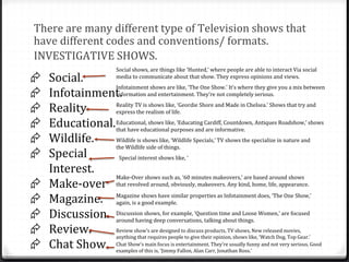 There are many different type of Television shows that
have different codes and conventions/ formats.
INVESTIGATIVE SHOWS.
 Social.
 Infotainment.
 Reality
 Educational.
 Wildlife.
 Special
Interest.
 Make-over
 Magazine.
 Discussion.
 Review.
 Chat Show.
Social shows, are things like ‘Hunted,’ where people are able to interact Via social
media to communicate about that show. They express opinions and views.
Infotainment shows are like, ‘The One Show.’ It’s where they give you a mix between
Information and entertainment. They’re not completely serious.
Reality TV is shows like, ‘Geordie Shore and Made in Chelsea.’ Shows that try and
express the realism of life.
Educational, shows like, ‘Educating Cardiff, Countdown, Antiques Roadshow,’ shows
that have educational purposes and are informative.
Wildlife is shows like, ‘Wildlife Specials,’ TV shows the specialize in nature and
the Wildlife side of things.
Special interest shows like, ‘
Make-Over shows such as, ‘60 minutes makeovers,’ are based around shows
that revolved around, obviously, makeovers. Any kind, home, life, appearance.
Magazine shows have similar properties as Infotainment does, ‘The One Show,’
again, is a good example.
Discussion shows, for example, ‘Question time and Loose Women,’ are focused
around having deep conversations, talking about things.
Review show’s are designed to discuss products, TV shows, New released movies,
anything that requires people to give their opinion, shows like, ‘Watch Dog, Top Gear.’
Chat Show’s main focus is entertainment. They’re usually funny and not very serious. Good
examples of this is, ‘Jimmy Fallon, Alan Carr, Jonathan Ross.’
 