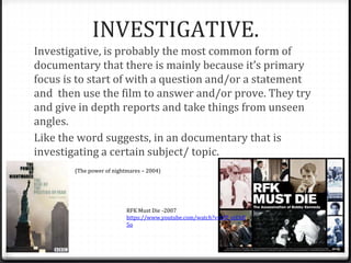 INVESTIGATIVE.
Investigative, is probably the most common form of
documentary that there is mainly because it’s primary
focus is to start of with a question and/or a statement
and then use the film to answer and/or prove. They try
and give in depth reports and take things from unseen
angles.
Like the word suggests, in an documentary that is
investigating a certain subject/ topic.
(The power of nightmares – 2004)
RFK Must Die -2007
https://www.youtube.com/watch?v=blP_ojEbR
5o
 