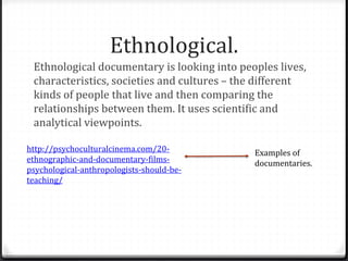 Ethnological.
Ethnological documentary is looking into peoples lives,
characteristics, societies and cultures – the different
kinds of people that live and then comparing the
relationships between them. It uses scientific and
analytical viewpoints.
http://psychoculturalcinema.com/20-
ethnographic-and-documentary-films-
psychological-anthropologists-should-be-
teaching/
Examples of
documentaries.
 