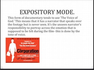 EXPOSITORY MODE.
This form of documentary tends to use ‘The Voice of
God.’ This means that it has a narrator that speaks over
the footage but is never seen. It’s the unseen narrator’s
responsibility to portray across the emotion that is
supposed to be felt during the film- this is done by the
tone of voice.
 