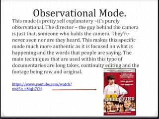 Observational Mode.
This mode is pretty self explanatory –it’s purely
observational. The director – the guy behind the camera
is just that, someone who holds the camera. They’re
never seen nor are they heard. This makes this specific
mode much more authentic as it is focused on what is
happening and the words that people are saying. The
main techniques that are used within this type of
documentaries are long takes, continuity editing and the
footage being raw and original.
https://www.youtube.com/watch?
v=d5n_nMqH7CU
 