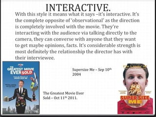 INTERACTIVE.With this style it means what it says –it’s interactive. It’s
the complete opposite of ‘observational’ as the direction
is completely involved with the movie. They’re
interacting with the audience via talking directly to the
camera, they can converse with anyone that they want
to get maybe opinions, facts. It’s considerable strength is
most definitely the relationship the director has with
their interviewee.
Supersize Me – Sep 10th
2004
The Greatest Movie Ever
Sold – Oct 11th 2011.
 
