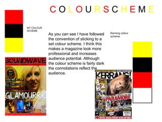 C  O  L   O  U  R   S  C  H  E  M  E   MY COLOUR SCHEME Kerrang colour scheme As you can see I have followed the convention of sticking to a set colour scheme. I think this makes a magazine look more professional and increases audience potential. Although the colour scheme is fairly dark the connotations reflect the audience. 