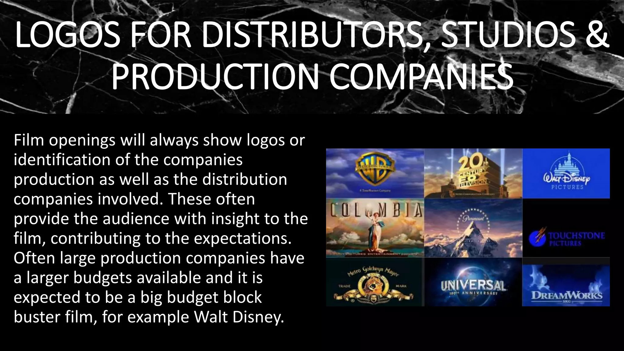LOGOS FOR DISTRIBUTORS, STUDIOS &
PRODUCTION COMPANIES
Film openings will always show logos or
identification of the companies
production as well as the distribution
companies involved. These often
provide the audience with insight to the
film, contributing to the expectations.
Often large production companies have
a larger budgets available and it is
expected to be a big budget block
buster film, for example Walt Disney.
 
