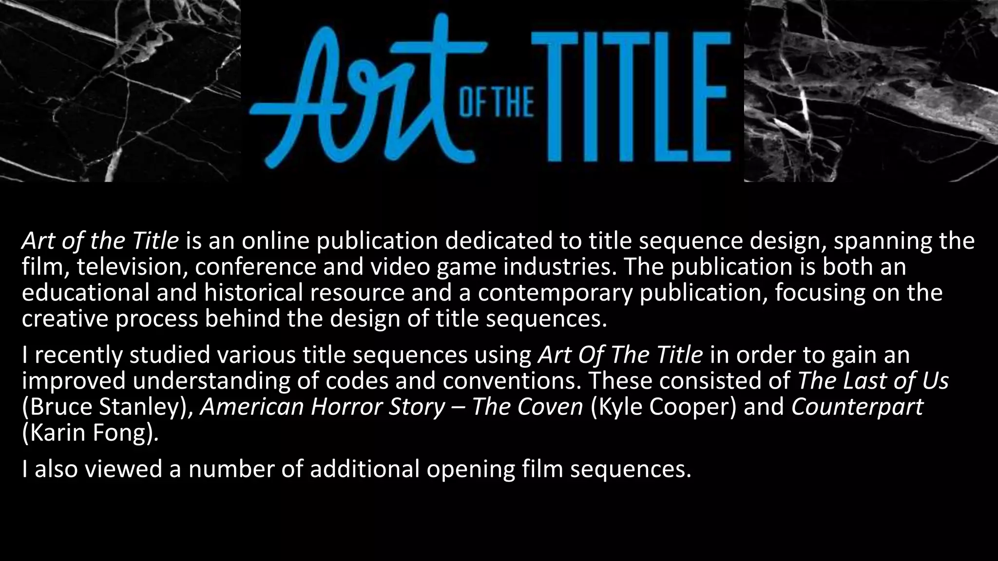 Art of the Title is an online publication dedicated to title sequence design, spanning the
film, television, conference and video game industries. The publication is both an
educational and historical resource and a contemporary publication, focusing on the
creative process behind the design of title sequences.
I recently studied various title sequences using Art Of The Title in order to gain an
improved understanding of codes and conventions. These consisted of The Last of Us
(Bruce Stanley), American Horror Story – The Coven (Kyle Cooper) and Counterpart
(Karin Fong).
I also viewed a number of additional opening film sequences.
 