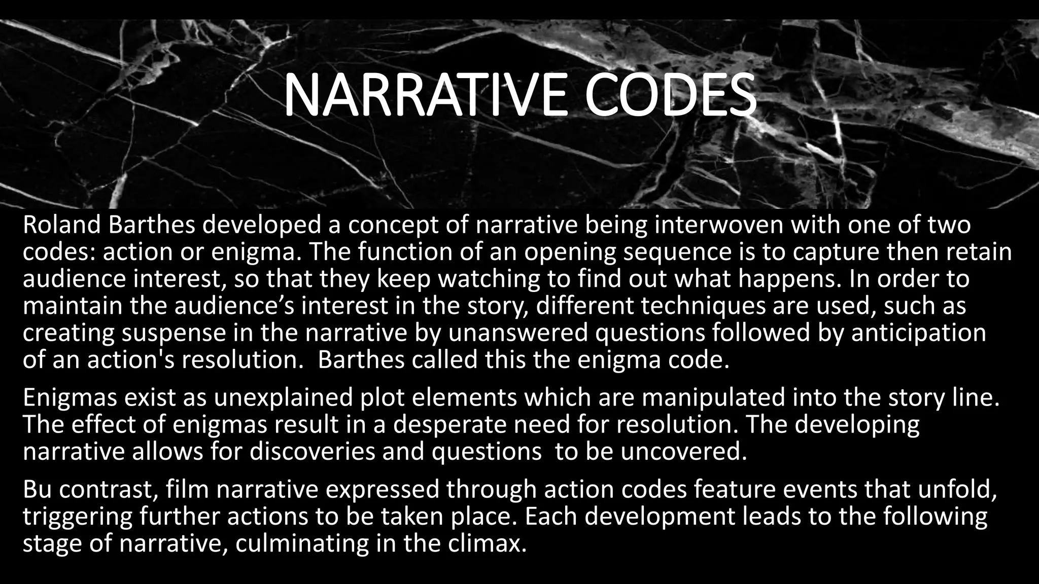 Roland Barthes developed a concept of narrative being interwoven with one of two
codes: action or enigma. The function of an opening sequence is to capture then retain
audience interest, so that they keep watching to find out what happens. In order to
maintain the audience’s interest in the story, different techniques are used, such as
creating suspense in the narrative by unanswered questions followed by anticipation
of an action's resolution. Barthes called this the enigma code.
Enigmas exist as unexplained plot elements which are manipulated into the story line.
The effect of enigmas result in a desperate need for resolution. The developing
narrative allows for discoveries and questions to be uncovered.
Bu contrast, film narrative expressed through action codes feature events that unfold,
triggering further actions to be taken place. Each development leads to the following
stage of narrative, culminating in the climax.
NARRATIVE CODES
 