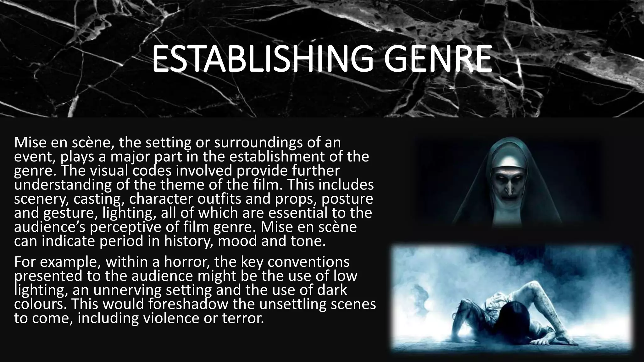 ESTABLISHING GENRE
Mise en scène, the setting or surroundings of an
event, plays a major part in the establishment of the
genre. The visual codes involved provide further
understanding of the theme of the film. This includes
scenery, casting, character outfits and props, posture
and gesture, lighting, all of which are essential to the
audience’s perceptive of film genre. Mise en scène
can indicate period in history, mood and tone.
For example, within a horror, the key conventions
presented to the audience might be the use of low
lighting, an unnerving setting and the use of dark
colours. This would foreshadow the unsettling scenes
to come, including violence or terror.
 