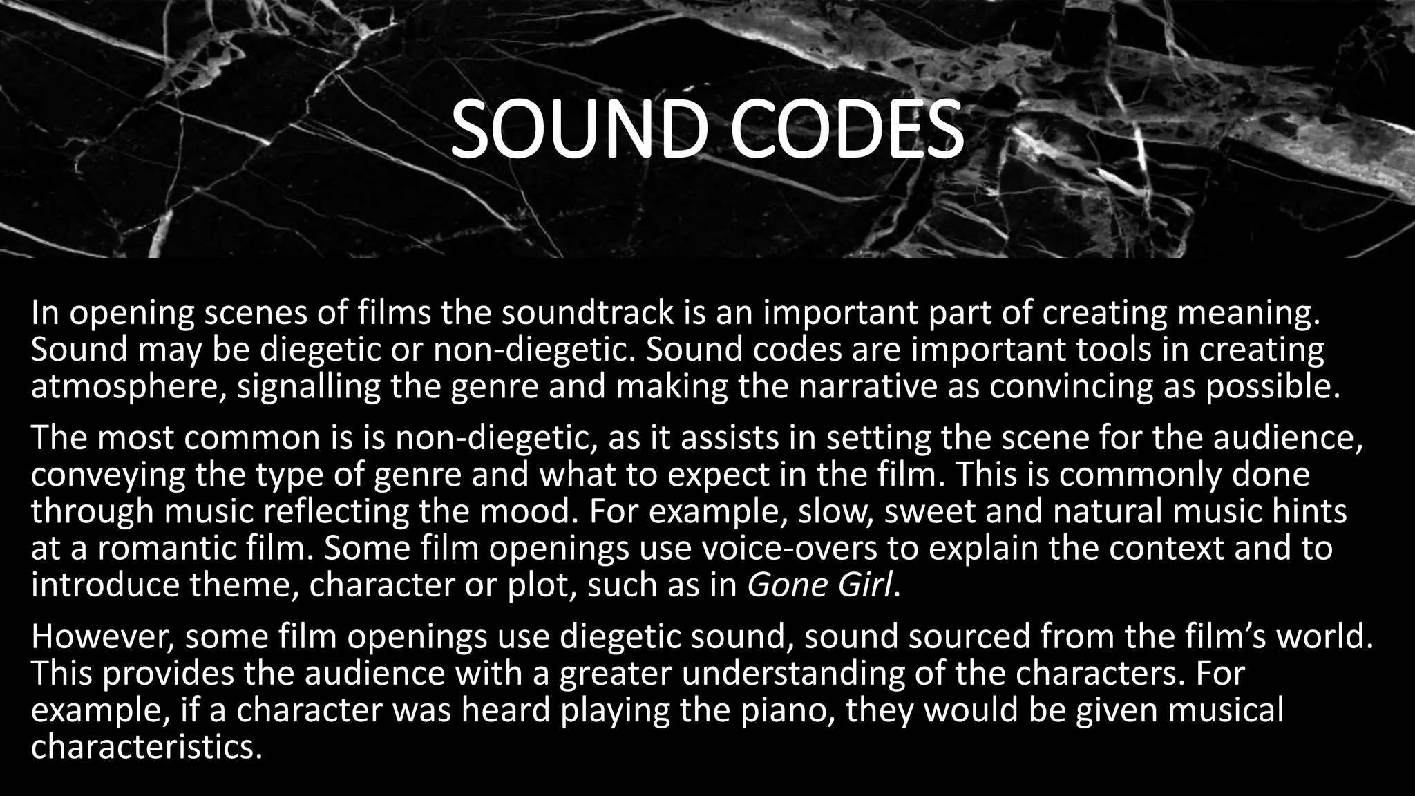 SOUND CODES
In opening scenes of films the soundtrack is an important part of creating meaning.
Sound may be diegetic or non-diegetic. Sound codes are important tools in creating
atmosphere, signalling the genre and making the narrative as convincing as possible.
The most common is is non-diegetic, as it assists in setting the scene for the audience,
conveying the type of genre and what to expect in the film. This is commonly done
through music reflecting the mood. For example, slow, sweet and natural music hints
at a romantic film. Some film openings use voice-overs to explain the context and to
introduce theme, character or plot, such as in Gone Girl.
However, some film openings use diegetic sound, sound sourced from the film’s world.
This provides the audience with a greater understanding of the characters. For
example, if a character was heard playing the piano, they would be given musical
characteristics.
 