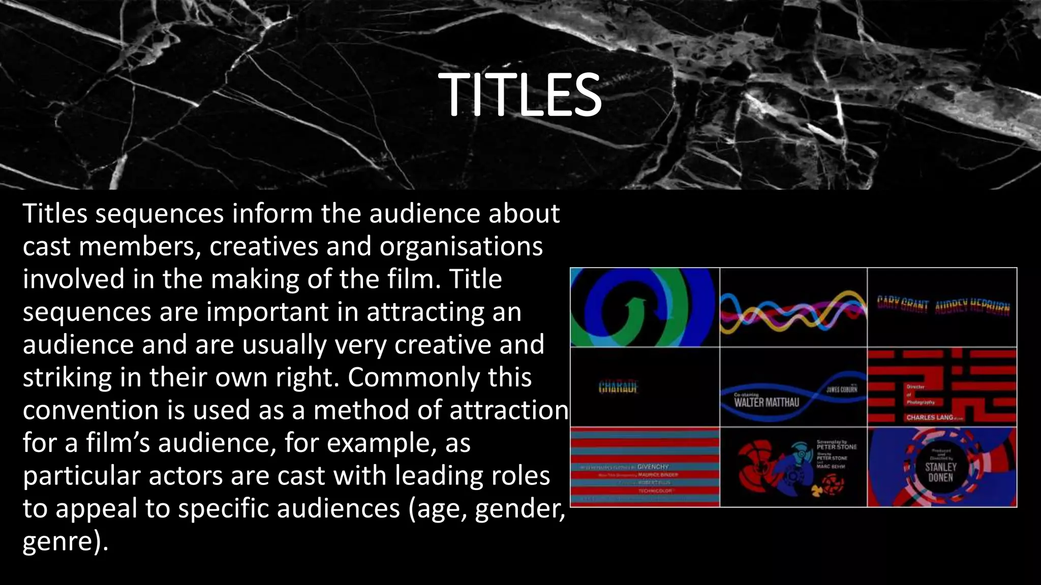 TITLES
Titles sequences inform the audience about
cast members, creatives and organisations
involved in the making of the film. Title
sequences are important in attracting an
audience and are usually very creative and
striking in their own right. Commonly this
convention is used as a method of attraction
for a film’s audience, for example, as
particular actors are cast with leading roles
to appeal to specific audiences (age, gender,
genre).
 
