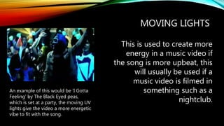 MOVING LIGHTS
This is used to create more
energy in a music video if
the song is more upbeat, this
will usually be used if a
music video is filmed in
something such as a
nightclub.
An example of this would be ‘I Gotta
Feeling’ by The Black Eyed peas,
which is set at a party, the moving UV
lights give the video a more energetic
vibe to fit with the song.
 