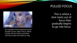 PULLED FOCUS
This is where a
shot starts out of
focus then
gradually begins
to go into focus.
An example of this would be Ariane
Grande’s music video ‘Focus’ where
it starts off out of focus and then
into focus when she starts to sing.
 