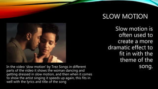 SLOW MOTION
Slow motion is
often used to
create a more
dramatic effect to
fit in with the
theme of the
song.In the video 'slow motion' by Trez Songs in different
parts of the video it shows the woman dancing and
getting dressed in slow motion, and then when it comes
to show the artist singing it speeds up again, this fits in
well with the lyrics and title of the song
 
