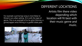 DIFFERENT LOCATIONS
Artists film there video
depending which
location will fit best with
their music genre and
music.
For example a grime/rap song is most likely to
filmed in an urban setting fit in with the type of
genre. This is an example of to he artist Stormzy, a
grime/rapper artist filming in a graffiti skate park.
 