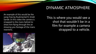 DYNAMIC ATMOSPHERE
This is where you would see a
shot that wouldn’t be in a
film for example a camera
strapped to a vehicle.
An example of this would be the
song Free by Rudimental ft. Emeli
Sande. In this video the camera is
strapped to the mans helmet to
show him flying through the air
showing you footage of the mans
reactions.
 