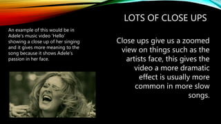 LOTS OF CLOSE UPS
Close ups give us a zoomed
view on things such as the
artists face, this gives the
video a more dramatic
effect is usually more
common in more slow
songs.
An example of this would be in
Adele's music video ‘Hello’
showing a close up of her singing
and it gives more meaning to the
song because it shows Adele's
passion in her face.
 